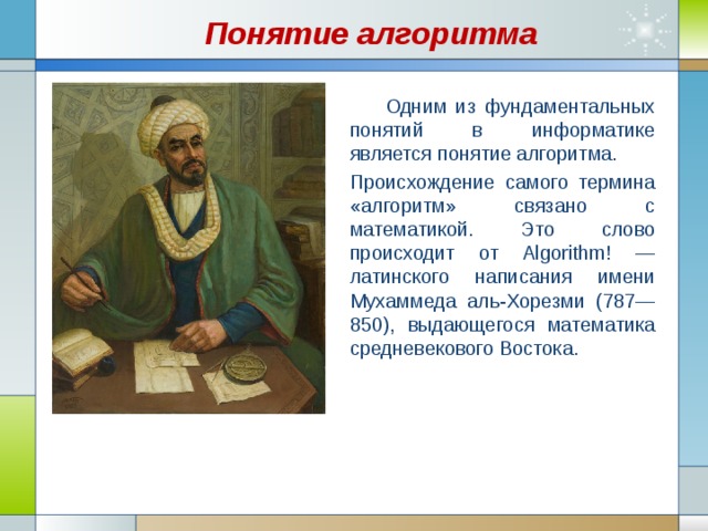Понятие алгоритма  Одним из фундаментальных понятий в информатике является понятие алгоритма. Происхождение самого термина «алгоритм» связано с математикой. Это слово происходит от Algorithm! — латинского написания имени Мухаммеда аль-Хорезми (787—850), выдающегося математика средневекового Востока. 