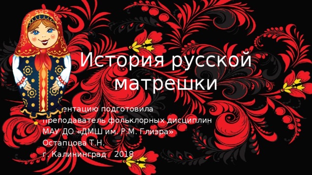 История русской матрешки Презентацию подготовила преподаватель фольклорных дисциплин МАУ ДО «ДМШ им. Р.М. Глиэра» Остапцова Т.Н. г. Калининград 2018