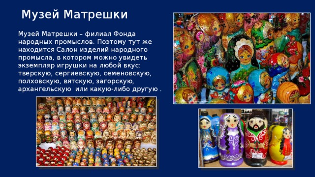 Музей Матрешки Музей Матрешки – филиал Фонда народных промыслов. Поэтому тут же находится Салон изделий народного промысла, в котором можно увидеть экземпляр игрушки на любой вкус: тверскую, сергиевскую, семеновскую, полховскую, вятскую, загорскую, архангельскую или какую-либо другую .