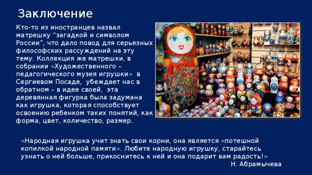 Заключение Кто-то из иностранцев назвал матрешку “загадкой и символом России”, что дало повод для серьезных философских рассуждений на эту тему. Коллекция же матрешки, в собрании «Художественного – педагогического музея игрушки» в Сергиевом Посаде, убеждает нас в обратном – в идее своей, эта деревянная фигурка была задумана как игрушка, которая способствует освоению ребенком таких понятий, как форма, цвет, количество, размер. «Народная игрушка учит знать свои корни, она является «потешной копилкой народной памяти». Любите народную игрушку, старайтесь узнать о ней больше, прикоснитесь к ней и она подарит вам радость!» Н. Абрамычева