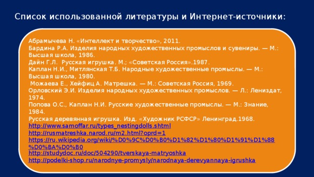 Список использованной литературы и Интернет-источники: Абрамычева Н. «Интеллект и творчество», 2011. Бардина Р.А. Изделия народных художественных промыслов и сувениры. — М.: Высшая школа, 1986. Дайн Г.Л.  Русская игрушка. М.; «Советская Россия».1987. Каплан Н.И., Митлянская Т.Б. Народные художественные промыслы. — М.: Высшая школа, 1980.   Можаева Е., Хейфиц А. Матрешка. — М.: Советская Россия, 1969. Орловский Э.И. Изделия народных художественных промыслов. — Л.: Лениздат, 1974. Попова О.С., Каплан Н.И. Русские художественные промыслы. — М.: Знание, 1984. Русская деревянная игрушка. Изд. «Художник РСФСР» Ленинград.1968. http://www.samoffar.ru/types_nestingdolls.shtml http://rusmatreshka.narod.ru/m2.html?oprd=1 https://ru.wikipedia.org/wiki/%D0%9C%D0%B0%D1%82%D1%80%D1%91%D1%88%D0%BA%D0%B0 http://studydoc.ru/doc/504290/tverskaya-matryoshka http://podelki-shop.ru/narodnye-promysly/narodnaya-derevyannaya-igrushka