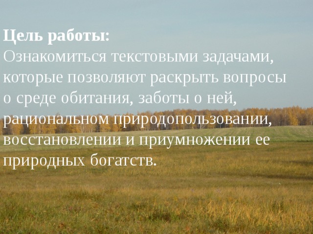 Цель работы:  Ознакомиться текстовыми задачами, которые позволяют раскрыть вопросы о среде обитания, заботы о ней, рациональном природопользовании, восстановлении и приумножении ее природных богатств. Цель работы: Ознакомиться текстовыми задачами, которые позволяют раскрыть вопросы о среде обитания, заботы о ней, рациональном природопользовании, восстановлении и приумножении ее природных богатств. 