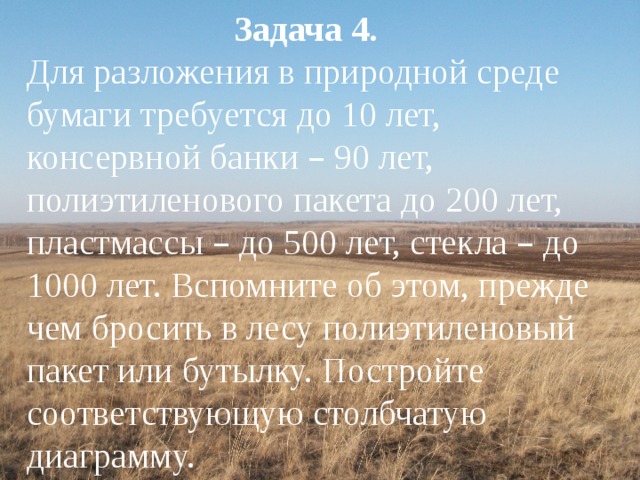 Задача 4. Для разложения в природной среде бумаги требуется до 10 лет, консервной банки – 90 лет, полиэтиленового пакета до 200 лет, пластмассы – до 500 лет, стекла – до 1000 лет. Вспомните об этом, прежде чем бросить в лесу полиэтиленовый пакет или бутылку. Постройте соответствующую столбчатую диаграмму. 