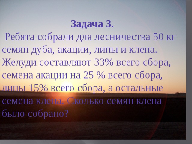 Задача 3.  Ребята собрали для лесничества 50 кг семян дуба, акации, липы и клена. Желуди составляют 33% всего сбора, семена акации на 25 % всего сбора, липы 15% всего сбора, а остальные семена клена. Сколько семян клена было собрано? 