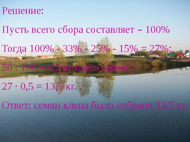 Решение: Пусть всего сбора составляет – 100% Тогда 100% - 33% - 25% - 15% = 27%; 50 : 100 = 0,5 кг всего семян ; 27 ∙ 0,5 = 13,5 кг. . Ответ: семян клена было собрано 13,5 кг. 