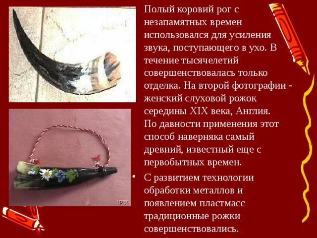 Полый коровий рог с незапамятных времен использовался для усиления звука, поступающего в ухо. В течение тысячелетий совершенствовалась только отделка. На второй фотографии - женский слуховой рожок середины XIX века, Англия.  По давности применения этот способ наверняка самый древний, известный еще с первобытных времен. С развитием технологии обработки металлов и появлением пластмасс традиционные рожки совершенствовались. 