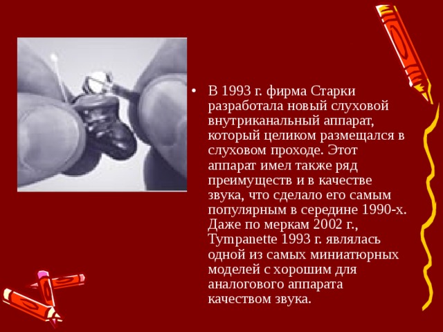 В 1993 г. фирма Старки разработала новый слуховой внутриканальный аппарат, который целиком размещался в слуховом проходе. Этот аппарат имел также ряд преимуществ и в качестве звука, что сделало его самым популярным в середине 1990-х. Даже по меркам 2002 г., Tympanette 1993 г. являлась одной из самых миниатюрных моделей с хорошим для аналогового аппарата качеством звука. 