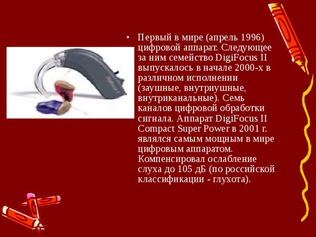 Первый в мире (апрель 1996) цифровой аппарат. Следующее за ним семейство DigiFocus II выпускалось в начале 2000-х в различном исполнении (заушные, внутриушные, внутриканальные). Семь каналов цифровой обработки сигнала. Аппарат DigiFocus II Compact Super Power в 2001 г. являлся самым мощным в мире цифровым аппаратом. Компенсировал ослабление слуха до 105 дБ (по российской классификации - глухота). 