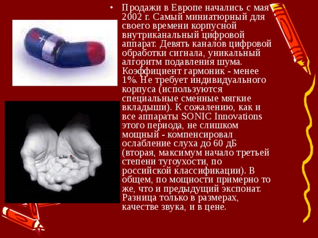 Продажи в Европе начались с мая 2002 г. Самый миниатюрный для своего времени корпусной внутриканальный цифровой аппарат. Девять каналов цифровой обработки сигнала, уникальный алгоритм подавления шума. Коэффициент гармоник - менее 1%. Не требует индивидуального корпуса (используются специальные сменные мягкие вкладыши). К сожалению, как и все аппараты SONIC Innovations этого периода, не слишком мощный - компенсировал ослабление слуха до 60 дБ (вторая, максимум начало третьей степени тугоухости, по российской классификации). В общем, по мощности примерно то же, что и предыдущий экспонат. Разница только в размерах, качестве звука, и в цене. 