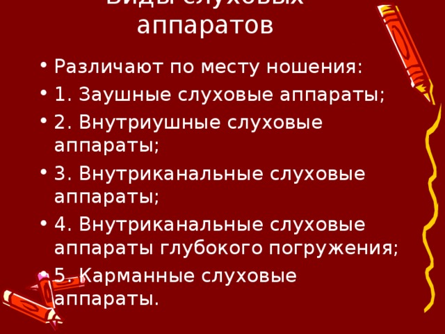 Виды слуховых аппаратов Различают по месту ношения: 1. Заушные слуховые аппараты; 2. Внутриушные слуховые аппараты; 3. Внутриканальные слуховые аппараты; 4. Внутриканальные слуховые аппараты глубокого погружения; 5. Карманные слуховые аппараты.  