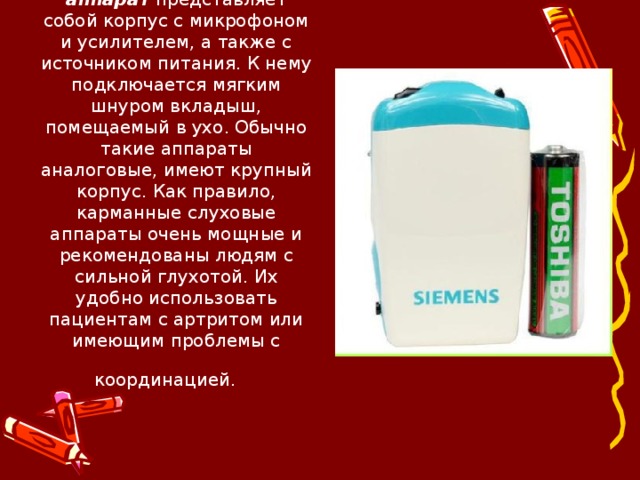 Карманный слуховой аппарат представляет собой корпус с микрофоном и усилителем, а также с источником питания. К нему подключается мягким шнуром вкладыш, помещаемый в ухо. Обычно такие аппараты аналоговые, имеют крупный корпус. Как правило, карманные слуховые аппараты очень мощные и рекомендованы людям с сильной глухотой. Их удобно использовать пациентам с артритом или имеющим проблемы с координацией.   