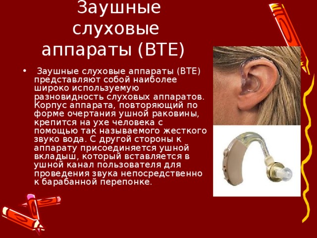   Заушные слуховые аппараты (BTE)   Заушные слуховые аппараты (BTE) представляют собой наиболее широко используемую разновидность слуховых аппаратов. Корпус аппарата, повторяющий по форме очертания ушной раковины, крепится на ухе человека с помощью так называемого жесткого звуко вода. С другой стороны к аппарату присоединяется ушной вкладыш, который вставляется в ушной канал пользователя для проведения звука непосредственно к барабанной перепонке.  