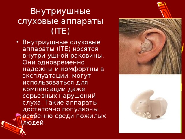 Внутриушные слуховые аппараты (ITE) Внутриушные слуховые аппараты (ITE) носятся внутри ушной раковины. Они одновременно надежны и комфортны в эксплуатации, могут использоваться для компенсации даже серьезных нарушений слуха. Такие аппараты достаточно популярны, особенно среди пожилых людей.  