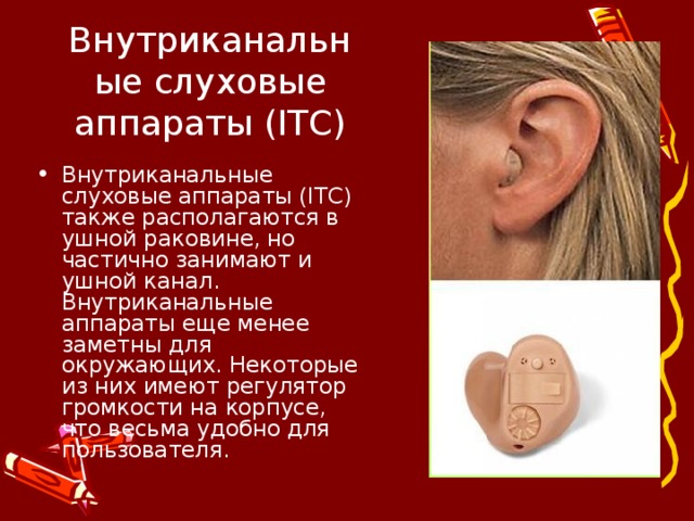 Внутриканальные слуховые аппараты (ITC) Внутриканальные слуховые аппараты (ITC) также располагаются в ушной раковине, но частично занимают и ушной канал. Внутриканальные аппараты еще менее заметны для окружающих. Некоторые из них имеют регулятор громкости на корпусе, что весьма удобно для пользователя.  