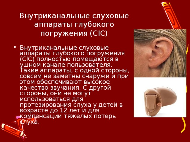 Внутриканальные слуховые аппараты глубокого погружения (CIC) Внутриканальные слуховые аппараты глубокого погружения (CIC) полностью помещаются в ушном канале пользователя. Такие аппараты, с одной стороны, совсем не заметны снаружи и при этом обеспечивают высокое качество звучания. С другой стороны, они не могут использоваться для протезирования слуха у детей в возрасте до 12 лет и для компенсации тяжелых потерь слуха.  