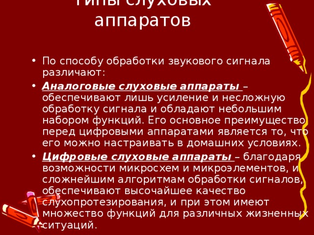 Типы слуховых аппаратов По способу обработки звукового сигнала различают: Аналоговые слуховые аппараты – обеспечивают лишь усиление и несложную обработку сигнала и обладают небольшим набором функций. Его основное преимущество перед цифровыми аппаратами является то, что его можно настраивать в домашних условиях. Цифровые слуховые аппараты  – благодаря возможности микросхем и микроэлементов, и сложнейшим алгоритмам обработки сигналов, обеспечивают высочайшее качество слухопротезирования, и при этом имеют множество функций для различных жизненных ситуаций.  