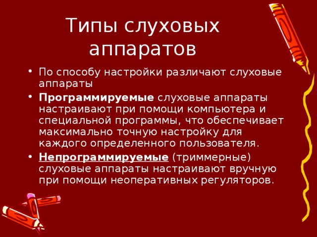 Типы слуховых аппаратов По способу настройки различают слуховые аппараты Программируемые слуховые аппараты настраивают при помощи компьютера и специальной программы, что обеспечивает максимально точную настройку для каждого определенного пользователя. Непрограммируемые (триммерные) слуховые аппараты настраивают вручную при помощи неоперативных регуляторов.  