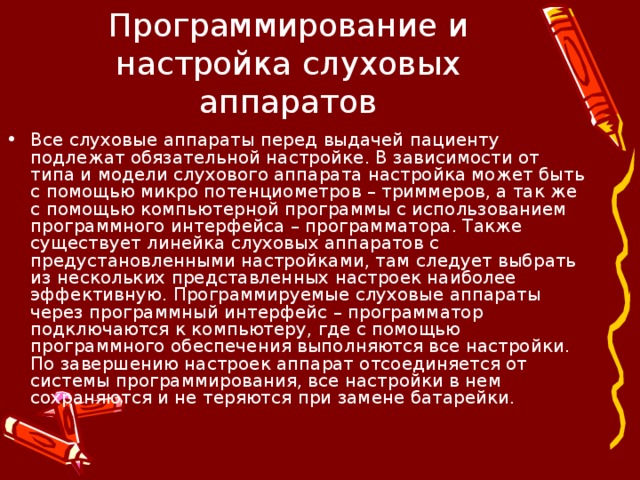 Программирование и настройка слуховых аппаратов Все слуховые аппараты перед выдачей пациенту подлежат обязательной настройке. В зависимости от типа и модели слухового аппарата настройка может быть с помощью микро потенциометров – триммеров, а так же с помощью компьютерной программы с использованием программного интерфейса – программатора. Также существует линейка слуховых аппаратов с предустановленными настройками, там следует выбрать из нескольких представленных настроек наиболее эффективную. Программируемые слуховые аппараты через программный интерфейс – программатор подключаются к компьютеру, где с помощью программного обеспечения выполняются все настройки. По завершению настроек аппарат отсоединяется от системы программирования, все настройки в нем сохраняются и не теряются при замене батарейки.   