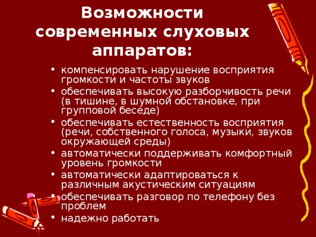 Возможности современных слуховых аппаратов: компенсировать нарушение восприятия громкости и частоты звуков обеспечивать высокую разборчивость речи (в тишине, в шумной обстановке, при групповой беседе) обеспечивать естественность восприятия (речи, собственного голоса, музыки, звуков окружающей среды) автоматически поддерживать комфортный уровень громкости автоматически адаптироваться к различным акустическим ситуациям обеспечивать разговор по телефону без проблем надежно работать   