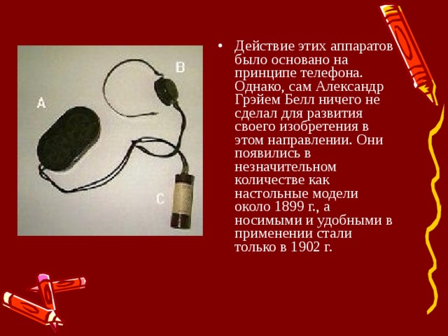 Действие этих аппаратов было основано на принципе телефона. Однако, сам Александр Грэйем Белл ничего не сделал для развития своего изобретения в этом направлении. Они появились в незначительном количестве как настольные модели около 1899 г., а носимыми и удобными в применении стали только в 1902 г.     