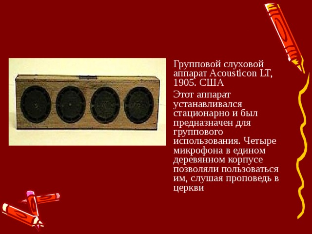 Групповой слуховой аппарат Acousticon LT, 1905. США Этот аппарат устанавливался стационарно и был предназначен для группового использования. Четыре микрофона в едином деревянном корпусе позволяли пользоваться им, слушая проповедь в церкви 