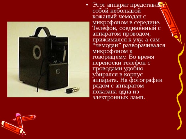 Этот аппарат представлял собой небольшой кожаный чемодан с микрофоном в середине. Телефон, соединенный с аппаратом проводом, прижимался к уху, а сам “чемодан” разворачивался микрофоном к говорящему. Во время переноски телефон с проводами удобно убирался в корпус аппарата. На фотографии рядом с аппаратом показана одна из электронных ламп. 