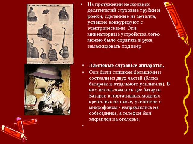 На протяжении нескольких десятилетий слуховые трубки и рожки, сделанные из металла, успешно конкурируют с электрическими. Эти миниатюрные устройства легко можно было спрятать в руке, замаскировать под веер  Ламповые слуховые аппараты . Они были слишком большими и состояли из двух частей (блока батареек и отдельного усилителя). В них использовалось две батареи. Батареи в портативных моделях крепились на поясе, усилитель с микрофоном - направлялись на собеседника, а телефон был закреплен на оголовье. 