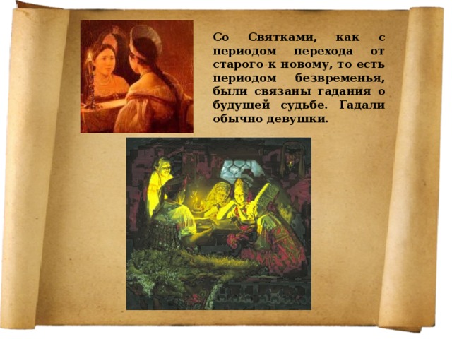 Со Святками, как с периодом перехода от старого к новому, то есть периодом безвременья, были связаны гадания о будущей судьбе. Гадали обычно девушки. 