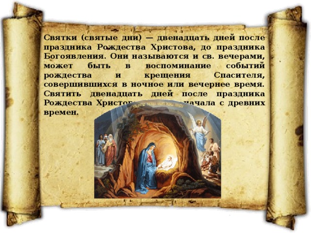 Святки (святые дни) — двенадцать дней после праздника Рождества Христова, до праздника Богоявления. Они называются и св. вечерами, может быть в воспоминание событий рождества и крещения Спасителя, совершившихся в ночное или вечернее время. Святить двенадцать дней после праздника Рождества Христова церковь начала с древних времен. 