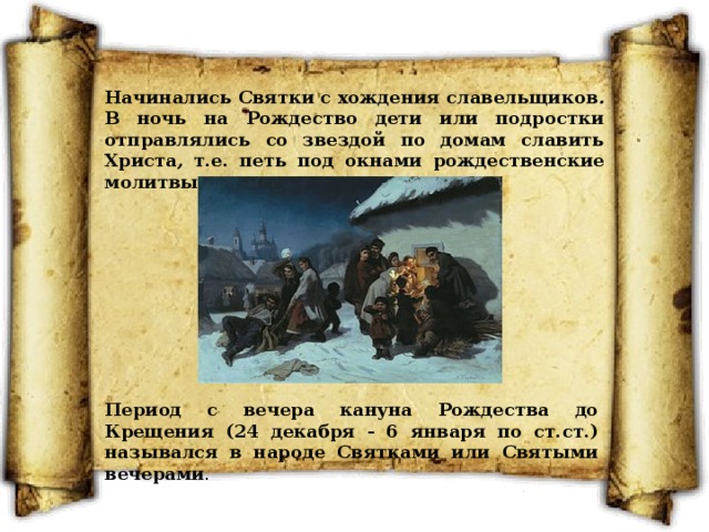 Начинались Святки с хождения славельщиков . В ночь на Рождество дети или подростки отправлялись со звездой по домам славить Христа , т.е. петь под окнами рождественские молитвы. Период с вечера кануна Рождества до Крещения (24 декабря - 6 января по ст.ст.) назывался в народе Святками или Святыми вечерами . 