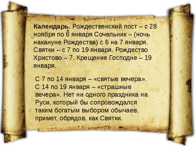 Календарь. Рождественский пост – с 28 ноября по 6 января Сочельник – (ночь накануне Рождества) с 6 на 7 января. Святки – с 7 по 19 января. Рождество Христово – 7. Крещение Господне – 19 января. С 7 по 14 января – «святые вечера». С 14 по 19 января – «страшные вечера». Нет ни одного праздника на Руси, который бы сопровождался таким богатым выбором обычаев, примет, обрядов, как Святки. 