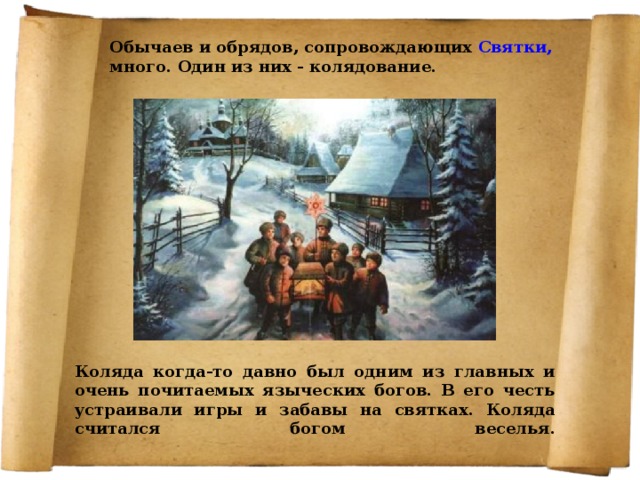 Обычаев и обрядов, сопровождающих Святки, много. Один из них - колядование.   Коляда когда-то давно был одним из главных и очень почитаемых языческих богов. В его честь устраивали игры и забавы на святках. Коляда считался богом веселья.    