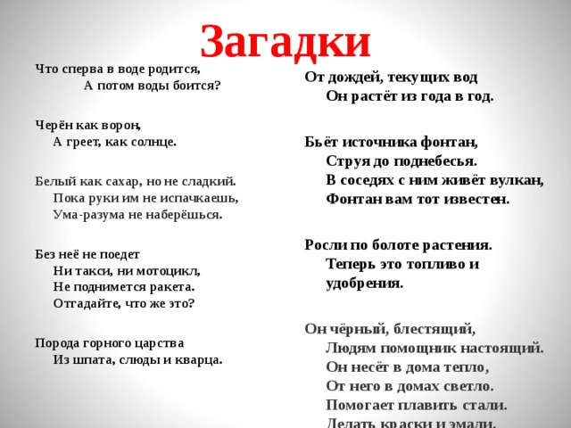 Загадки Что сперва в воде родится, А потом воды боится?  Черён как ворон,  А греет, как солнце.  Белый как сахар, но не сладкий.  Пока руки им не испачкаешь,  Ума-разума не наберёшься. От дождей, текущих вод  Он растёт из года в год.  Без неё не поедет  Ни такси, ни мотоцикл,  Не поднимется ракета.  Отгадайте, что же это?  Бьёт источника фонтан,  Струя до поднебесья.  В соседях с ним живёт вулкан,  Фонтан вам тот известен.   Порода горного царства  Из шпата, слюды и кварца.  Росли по болоте растения.  Теперь это топливо и удобрения.  Он чёрный, блестящий,  Людям помощник настоящий.  Он несёт в дома тепло,  От него в домах светло.  Помогает плавить стали.  Делать краски и эмали.  