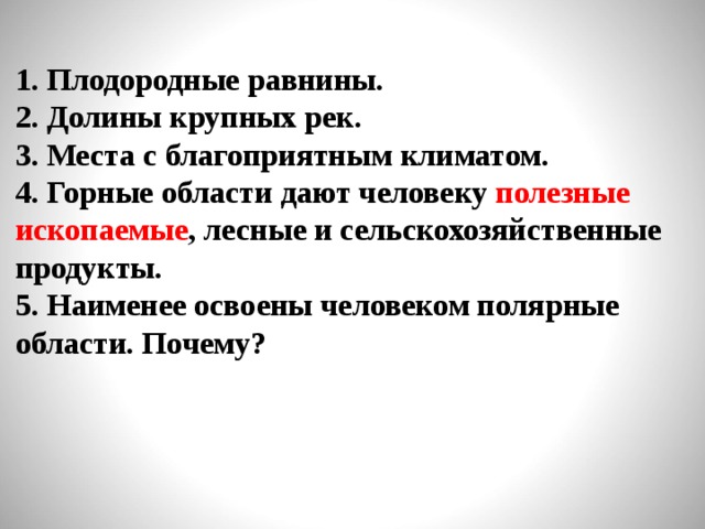 1. Плодородные равнины. 2. Долины крупных рек. 3. Места с благоприятным климатом. 4. Горные области дают человеку полезные ископаемые , лесные и сельскохозяйственные продукты. 5. Наименее освоены человеком полярные области. Почему?  