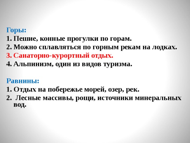 Горы: Пешие, конные прогулки по горам. Можно сплавляться по горным рекам на лодках. Санаторно-курортный отдых. Альпинизм, один из видов туризма.  Равнины: 1. Отдых на побережье морей, озер, рек. 2. Лесные массивы, рощи, источники минеральных вод.  