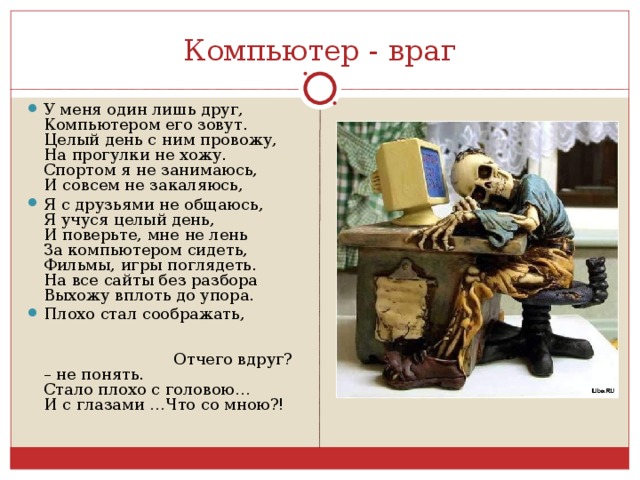 Компьютер - враг У меня один лишь друг,  Компьютером его зовут.  Целый день с ним провожу,  На прогулки не хожу.  Спортом я не занимаюсь,  И совсем не закаляюсь, Я с друзьями не общаюсь,  Я учуся целый день,  И поверьте, мне не лень  За компьютером сидеть,  Фильмы, игры поглядеть.  На все сайты без разбора  Выхожу вплоть до упора. Плохо стал соображать, Отчего вдруг? – не понять.  Стало плохо с головою…  И с глазами …Что со мною?!  