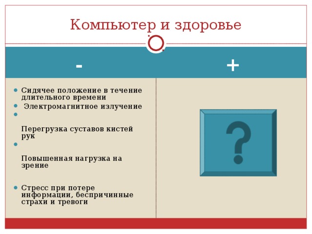 Компьютер и здоровье + - Сидячее положение в течение длительного времени   Электромагнитное излучение  Перегрузка суставов кистей рук  Повышенная нагрузка на зрение Стресс при потере информации, беспричинные страхи и тревоги  