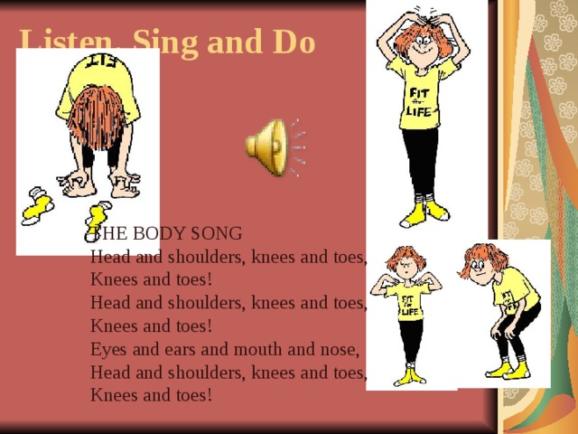 Listen, Sing and Do   THE BODY SONG Head and shoulders, knees and toes, Knees and toes! Head and shoulders, knees and toes, Knees and toes! Eyes and ears and mouth and nose, Head and shoulders, knees and toes, Knees and toes!