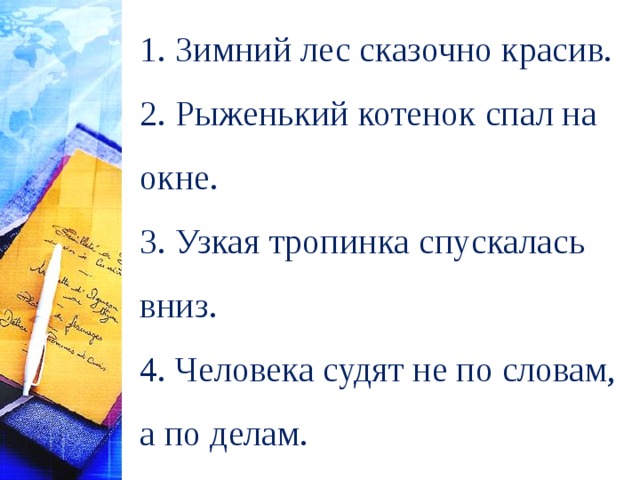 1. Зимний лес сказочно красив. 2. Рыженький котенок спал на окне. 3. Узкая тропинка спускалась вниз. 4. Человека судят не по словам, а по делам. 