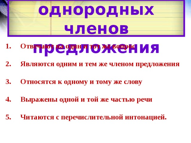 Признаки однородных членов предложения 1. Отвечают на один и тот же вопрос   2. Являются одним и тем же членом предложения   3. Относятся к одному и тому же слову   4. Выражены одной и той же частью речи   5. Читаются с перечислительной интонацией. 