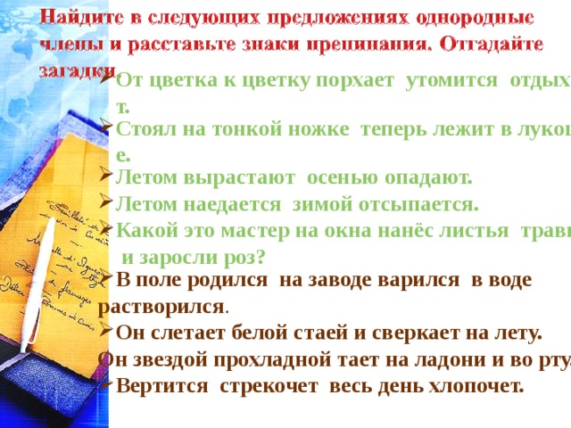 От цветка к цветку порхает  утомится  отдыхает. Стоял на тонкой ножке  теперь лежит в лукошке. Летом вырастают  осенью опадают. Летом наедается  зимой отсыпается. Какой это мастер на окна нанёс листья  травы и заросли роз? В поле родился на заводе варился в воде растворился . Он слетает белой стаей и сверкает на лету. Он звездой прохладной тает на ладони и во рту. Вертится стрекочет весь день хлопочет.  