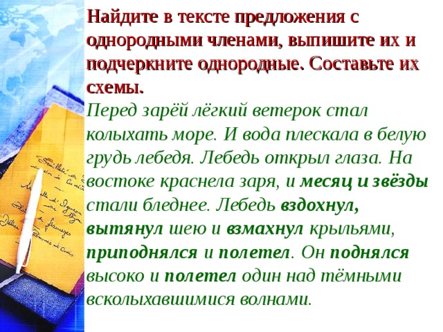 Найдите в тексте предложения с однородными членами, выпишите их и подчеркните однородные. Составьте их схемы. Перед зарёй лёгкий ветерок стал колыхать море. И вода плескала в белую грудь лебедя. Лебедь открыл глаза. На востоке краснела заря, и месяц и звёзды стали бледнее. Лебедь вздохнул, вытянул шею и взмахнул крыльями, приподнялся и полетел . Он поднялся высоко и полетел один над тёмными всколыхавшимися волнами.  