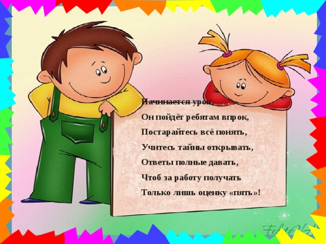 Начинается урок, Он пойдёт ребятам впрок, Постарайтесь всё понять, Учитесь тайны открывать, Ответы полные давать, Чтоб за работу получать Только лишь оценку «пять»!  