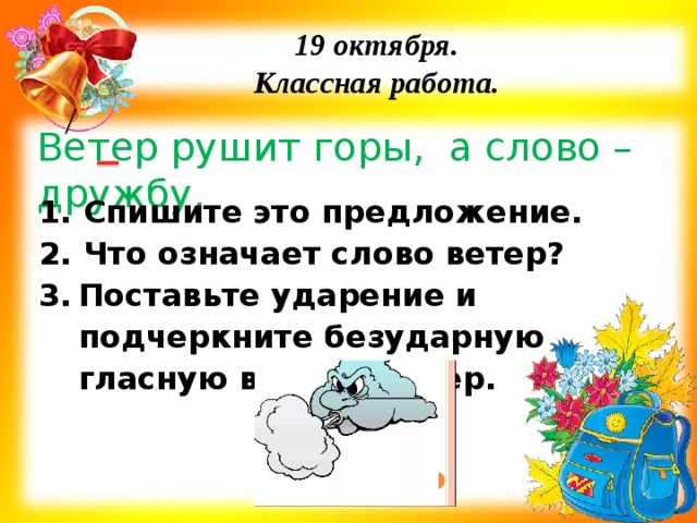19 октября. Классная работа. Ветер рушит горы, а слово – дружбу. 1. Спишите это предложение. 2. Что означает слово ветер? Поставьте ударение и подчеркните безударную гласную в слове ветер.    