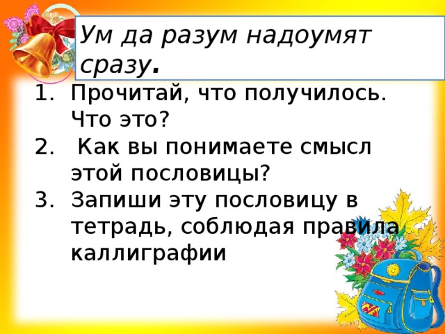 Ум да разум надоумят сразу . Прочитай, что получилось. Что это?  Как вы понимаете смысл этой пословицы? Запиши эту пословицу в тетрадь, соблюдая правила каллиграфии  
