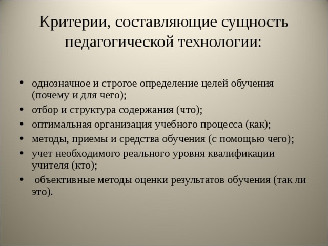 Критерии, составляющие сущность педагогической технологии: однозначное и строгое определение целей обучения (почему и для чего); отбор и структура содержания (что); оптимальная организация учебного процесса (как); методы, приемы и средства обучения (с помощью чего); учет необходимого реального уровня квалификации учителя (кто);  объективные методы оценки результатов обучения (так ли это). 
