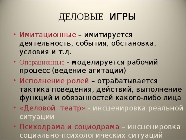 ДЕЛОВЫЕ ИГРЫ Имитационные – имитируется деятельность, события, обстановка, условия и т.д. Операционные  - моделируется рабочий процесс (ведение агитации) Исполнение ролей – отрабатывается тактика поведения, действий, выполнение функций и обязанностей какого-либо лица «Деловой театр» - инсценировка реальной ситуации Психодрама и социодрама – инсценировка социально-психологических ситуаций  