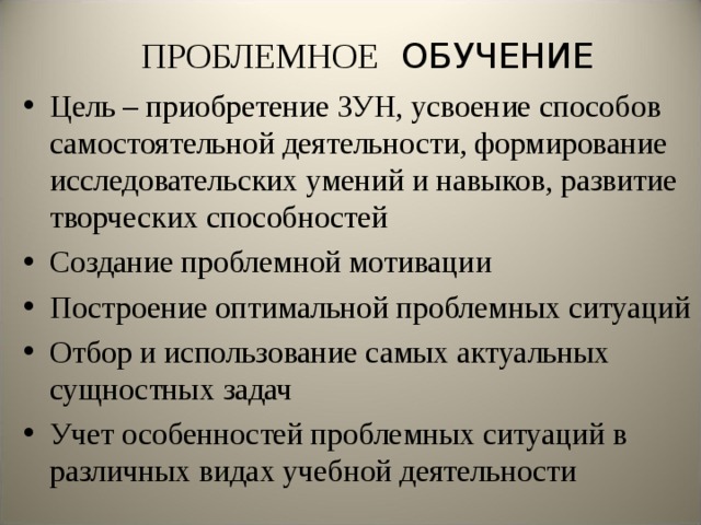 ПРОБЛЕМНОЕ ОБУЧЕНИЕ Цель – приобретение ЗУН, усвоение способов самостоятельной деятельности, формирование исследовательских умений и навыков, развитие творческих способностей Создание проблемной мотивации Построение оптимальной проблемных ситуаций Отбор и использование самых актуальных сущностных задач Учет особенностей проблемных ситуаций в различных видах учебной деятельности  