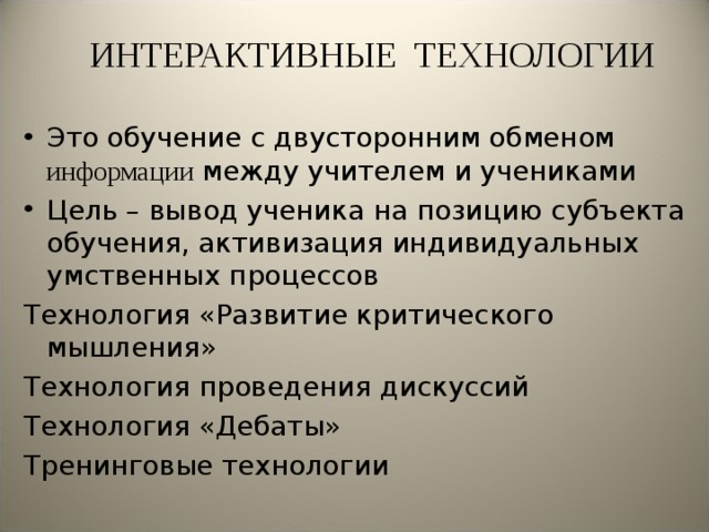 ИНТЕРАКТИВНЫЕ ТЕХНОЛОГИИ Это обучение с двусторонним обменом информации между учителем и учениками Цель – вывод ученика на позицию субъекта обучения, активизация индивидуальных умственных процессов Технология «Развитие критического мышления» Технология проведения дискуссий Технология «Дебаты» Тренинговые технологии 