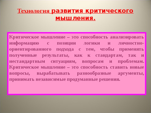 Технология развития критического мышления. Критическое мышление – это способность анализировать информацию с позиции логики и личностно-ориентированного подхода с тем, чтобы применять полученные результаты, как к стандартам, так и нестандартным ситуациям, вопросам и проблемам. Критическое мышление – это способность ставить новые вопросы, вырабатывать разнообразные аргументы, принимать независимые продуманные решения. 